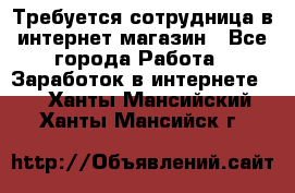 Требуется сотрудница в интернет-магазин - Все города Работа » Заработок в интернете   . Ханты-Мансийский,Ханты-Мансийск г.